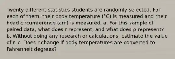 Twenty different statistics students are randomly selected. For each of​ them, their body temperature ​(°​C) is measured and their head circumference​ (cm) is measured. a. For this sample of paired​ data, what does r​ represent, and what does ρ ​represent? b. Without doing any research or​ calculations, estimate the value of r. c. Does r change if body temperatures are converted to Fahrenheit​ degrees?