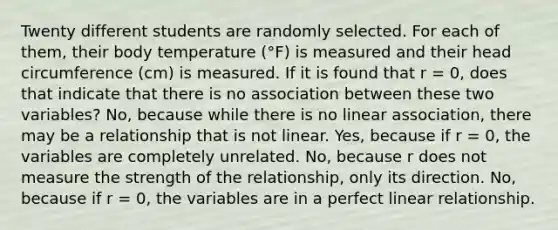 Twenty different students are randomly selected. For each of them, their body temperature (°F) is measured and their head circumference (cm) is measured. If it is found that r = 0, does that indicate that there is no association between these two variables? No, because while there is no linear association, there may be a relationship that is not linear. Yes, because if r = 0, the variables are completely unrelated. No, because r does not measure the strength of the relationship, only its direction. No, because if r = 0, the variables are in a perfect linear relationship.