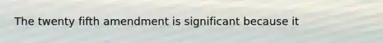 The twenty fifth amendment is significant because it