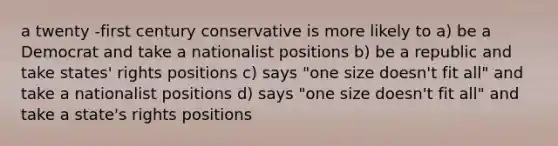 a twenty -first century conservative is more likely to a) be a Democrat and take a nationalist positions b) be a republic and take states' rights positions c) says "one size doesn't fit all" and take a nationalist positions d) says "one size doesn't fit all" and take a state's rights positions