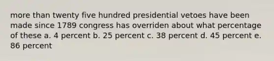 more than twenty five hundred presidential vetoes have been made since 1789 congress has overriden about what percentage of these a. 4 percent b. 25 percent c. 38 percent d. 45 percent e. 86 percent