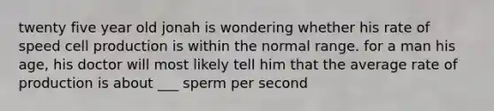 twenty five year old jonah is wondering whether his rate of speed cell production is within the normal range. for a man his age, his doctor will most likely tell him that the average rate of production is about ___ sperm per second