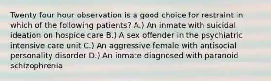 Twenty four hour observation is a good choice for restraint in which of the following patients? A.) An inmate with suicidal ideation on hospice care B.) A sex offender in the psychiatric intensive care unit C.) An aggressive female with antisocial personality disorder D.) An inmate diagnosed with paranoid schizophrenia