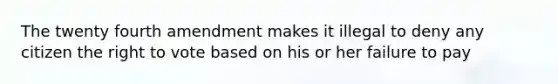 The twenty fourth amendment makes it illegal to deny any citizen the right to vote based on his or her failure to pay