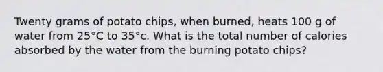 Twenty grams of potato chips, when burned, heats 100 g of water from 25°C to 35°c. What is the total number of calories absorbed by the water from the burning potato chips?