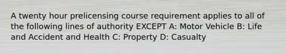 A twenty hour prelicensing course requirement applies to all of the following lines of authority EXCEPT A: Motor Vehicle B: Life and Accident and Health C: Property D: Casualty