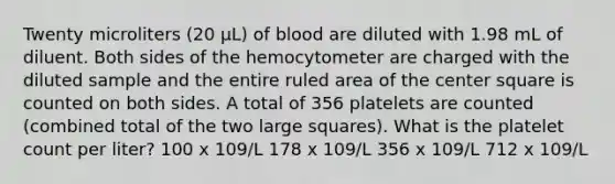 Twenty microliters (20 µL) of blood are diluted with 1.98 mL of diluent. Both sides of the hemocytometer are charged with the diluted sample and the entire ruled area of the center square is counted on both sides. A total of 356 platelets are counted (combined total of the two large squares). What is the platelet count per liter? 100 x 109/L 178 x 109/L 356 x 109/L 712 x 109/L