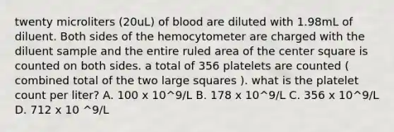 twenty microliters (20uL) of blood are diluted with 1.98mL of diluent. Both sides of the hemocytometer are charged with the diluent sample and the entire ruled area of the center square is counted on both sides. a total of 356 platelets are counted ( combined total of the two large squares ). what is the platelet count per liter? A. 100 x 10^9/L B. 178 x 10^9/L C. 356 x 10^9/L D. 712 x 10 ^9/L