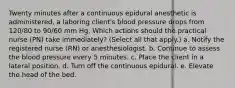 Twenty minutes after a continuous epidural anesthetic is administered, a laboring client's blood pressure drops from 120/80 to 90/60 mm Hg. Which actions should the practical nurse (PN) take immediately? (Select all that apply.) a. Notify the registered nurse (RN) or anesthesiologist. b. Continue to assess the blood pressure every 5 minutes. c. Place the client in a lateral position. d. Turn off the continuous epidural. e. Elevate the head of the bed.