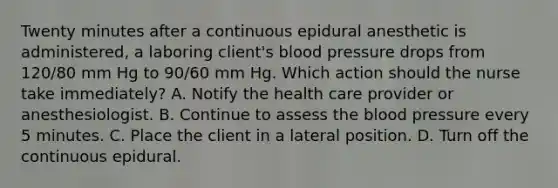 Twenty minutes after a continuous epidural anesthetic is administered, a laboring client's blood pressure drops from 120/80 mm Hg to 90/60 mm Hg. Which action should the nurse take immediately? A. Notify the health care provider or anesthesiologist. B. Continue to assess the blood pressure every 5 minutes. C. Place the client in a lateral position. D. Turn off the continuous epidural.