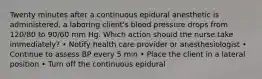 Twenty minutes after a continuous epidural anesthetic is administered, a laboring client's blood pressure drops from 120/80 to 90/60 mm Hg. Which action should the nurse take immediately? • Notify health care provider or anesthesiologist • Continue to assess BP every 5 min • Place the client in a lateral position • Turn off the continuous epidural