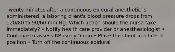 Twenty minutes after a continuous epidural anesthetic is administered, a laboring client's blood pressure drops from 120/80 to 90/60 mm Hg. Which action should the nurse take immediately? • Notify health care provider or anesthesiologist • Continue to assess BP every 5 min • Place the client in a lateral position • Turn off the continuous epidural