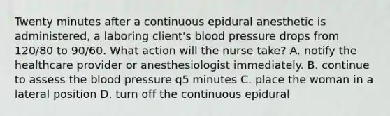 Twenty minutes after a continuous epidural anesthetic is administered, a laboring client's blood pressure drops from 120/80 to 90/60. What action will the nurse take? A. notify the healthcare provider or anesthesiologist immediately. B. continue to assess the blood pressure q5 minutes C. place the woman in a lateral position D. turn off the continuous epidural