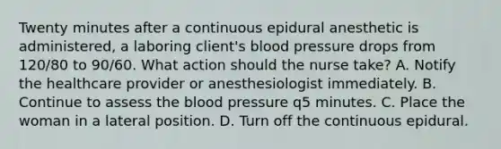 Twenty minutes after a continuous epidural anesthetic is administered, a laboring client's blood pressure drops from 120/80 to 90/60. What action should the nurse take? A. Notify the healthcare provider or anesthesiologist immediately. B. Continue to assess the blood pressure q5 minutes. C. Place the woman in a lateral position. D. Turn off the continuous epidural.