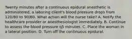 Twenty minutes after a continuous epidural anesthetic is administered, a laboring client's blood pressure drops from 120/80 to 90/60. What action will the nurse take? A. Notify the healthcare provider or anesthesiologist immediately. B. Continue to assess the blood pressure q5 minutes. C. Place the woman in a lateral position. D. Turn off the continuous epidural.