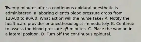 Twenty minutes after a continuous epidural anesthetic is administered, a laboring client's blood pressure drops from 120/80 to 90/60. What action will the nurse take? A. Notify the healthcare provider or anesthesiologist immediately. B. Continue to assess the blood pressure q5 minutes. C. Place the woman in a lateral position. D. Turn off the continuous epidural.