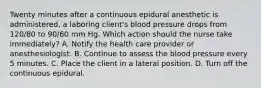 Twenty minutes after a continuous epidural anesthetic is administered, a laboring client's blood pressure drops from 120/80 to 90/60 mm Hg. Which action should the nurse take immediately? A. Notify the health care provider or anesthesiologist. B. Continue to assess the blood pressure every 5 minutes. C. Place the client in a lateral position. D. Turn off the continuous epidural.