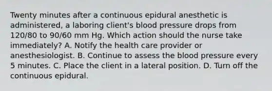 Twenty minutes after a continuous epidural anesthetic is administered, a laboring client's blood pressure drops from 120/80 to 90/60 mm Hg. Which action should the nurse take immediately? A. Notify the health care provider or anesthesiologist. B. Continue to assess the blood pressure every 5 minutes. C. Place the client in a lateral position. D. Turn off the continuous epidural.