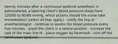 twenty minutes after a continuous epidural anesthetic is administered, a laboring client's blood pressure drops from 120/80 to 90/60 mmHg. which actions should the nurse take immediately? (select all that apply.) - notify the hcp or anesthesiologist - continue to assess the blood pressure every five minutes - place the client in a lateral position - increase the rate of the main line IV - place oxygen by facemask - turn off the continuous epidural