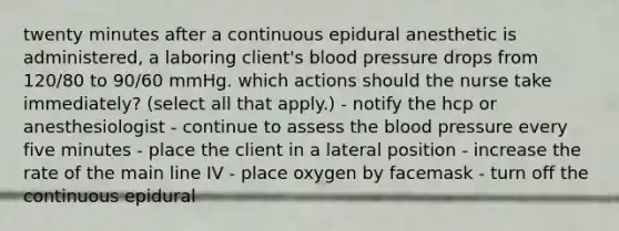 twenty minutes after a continuous epidural anesthetic is administered, a laboring client's blood pressure drops from 120/80 to 90/60 mmHg. which actions should the nurse take immediately? (select all that apply.) - notify the hcp or anesthesiologist - continue to assess the blood pressure every five minutes - place the client in a lateral position - increase the rate of the main line IV - place oxygen by facemask - turn off the continuous epidural