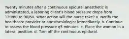 Twenty minutes after a continuous epidural anesthetic is administered, a laboring client's blood pressure drops from 120/80 to 90/60. What action will the nurse take? a. Notify the healthcare provider or anesthesiologist immediately. b. Continue to assess the blood pressure q5 minutes. c. Place the woman in a lateral position. d. Turn off the continuous epidural.