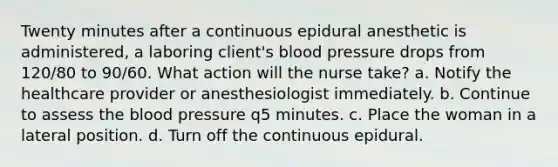 Twenty minutes after a continuous epidural anesthetic is administered, a laboring client's blood pressure drops from 120/80 to 90/60. What action will the nurse take? a. Notify the healthcare provider or anesthesiologist immediately. b. Continue to assess the blood pressure q5 minutes. c. Place the woman in a lateral position. d. Turn off the continuous epidural.