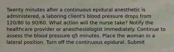 Twenty minutes after a continuous epidural anesthetic is administered, a laboring client's blood pressure drops from 120/80 to 90/60. What action will the nurse take? Notify the healthcare provider or anesthesiologist immediately. Continue to assess the blood pressure q5 minutes. Place the woman in a lateral position. Turn off the continuous epidural. Submit