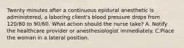 Twenty minutes after a continuous epidural anesthetic is administered, a laboring client's blood pressure drops from 120/80 to 90/60. What action should the nurse take? A. Notify the healthcare provider or anesthesiologist immediately. C.Place the woman in a lateral position.