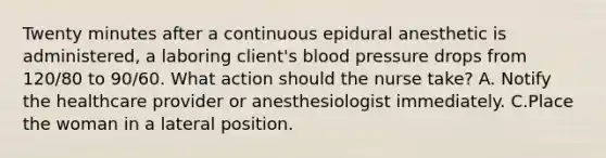 Twenty minutes after a continuous epidural anesthetic is administered, a laboring client's blood pressure drops from 120/80 to 90/60. What action should the nurse take? A. Notify the healthcare provider or anesthesiologist immediately. C.Place the woman in a lateral position.