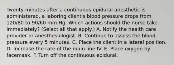 Twenty minutes after a continuous epidural anesthetic is administered, a laboring client's blood pressure drops from 120/80 to 90/60 mm Hg. Which actions should the nurse take immediately? (Select all that apply.) A. Notify the health care provider or anesthesiologist. B. Continue to assess the blood pressure every 5 minutes. C. Place the client in a lateral position. D. Increase the rate of the main line IV. E. Place oxygen by facemask. F. Turn off the continuous epidural.