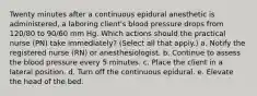 Twenty minutes after a continuous epidural anesthetic is administered, a laboring client's blood pressure drops from 120/80 to 90/60 mm Hg. Which actions should the practical nurse (PN) take immediately? (Select all that apply.) a. Notify the registered nurse (RN) or anesthesiologist. b. Continue to assess the blood pressure every 5 minutes. c. Place the client in a lateral position. d. Turn off the continuous epidural. e. Elevate the head of the bed. ​