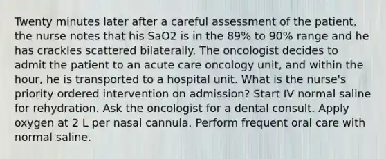 Twenty minutes later after a careful assessment of the patient, the nurse notes that his SaO2 is in the 89% to 90% range and he has crackles scattered bilaterally. The oncologist decides to admit the patient to an acute care oncology unit, and within the hour, he is transported to a hospital unit. What is the nurse's priority ordered intervention on admission? Start IV normal saline for rehydration. Ask the oncologist for a dental consult. Apply oxygen at 2 L per nasal cannula. Perform frequent oral care with normal saline.