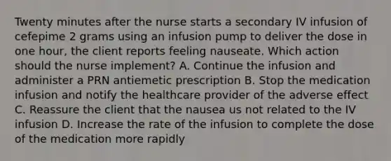 Twenty minutes after the nurse starts a secondary IV infusion of cefepime 2 grams using an infusion pump to deliver the dose in one hour, the client reports feeling nauseate. Which action should the nurse implement? A. Continue the infusion and administer a PRN antiemetic prescription B. Stop the medication infusion and notify the healthcare provider of the adverse effect C. Reassure the client that the nausea us not related to the IV infusion D. Increase the rate of the infusion to complete the dose of the medication more rapidly