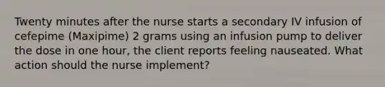 Twenty minutes after the nurse starts a secondary IV infusion of cefepime (Maxipime) 2 grams using an infusion pump to deliver the dose in one hour, the client reports feeling nauseated. What action should the nurse implement?