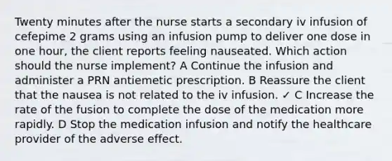 Twenty minutes after the nurse starts a secondary iv infusion of cefepime 2 grams using an infusion pump to deliver one dose in one hour, the client reports feeling nauseated. Which action should the nurse implement? A Continue the infusion and administer a PRN antiemetic prescription. B Reassure the client that the nausea is not related to the iv infusion. ✓ C Increase the rate of the fusion to complete the dose of the medication more rapidly. D Stop the medication infusion and notify the healthcare provider of the adverse effect.