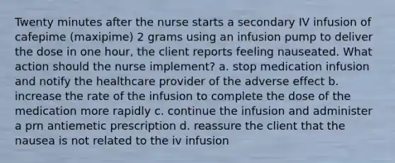 Twenty minutes after the nurse starts a secondary IV infusion of cafepime (maxipime) 2 grams using an infusion pump to deliver the dose in one hour, the client reports feeling nauseated. What action should the nurse implement? a. stop medication infusion and notify the healthcare provider of the adverse effect b. increase the rate of the infusion to complete the dose of the medication more rapidly c. continue the infusion and administer a prn antiemetic prescription d. reassure the client that the nausea is not related to the iv infusion