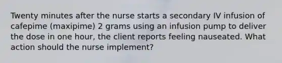 Twenty minutes after the nurse starts a secondary IV infusion of cafepime (maxipime) 2 grams using an infusion pump to deliver the dose in one hour, the client reports feeling nauseated. What action should the nurse implement?