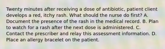 Twenty minutes after receiving a dose of​ antibiotic, patient client develops a​ red, itchy rash. What should the nurse do​ first? A. Document the presence of the rash in the medical record. B. Plan to watch for a rash after the next dose is administered. C. Contact the prescriber and relay this assessment information. D. Place an allergy bracelet on the patient.