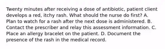 Twenty minutes after receiving a dose of​ antibiotic, patient client develops a​ red, itchy rash. What should the nurse do​ first? A. Plan to watch for a rash after the next dose is administered. B. Contact the prescriber and relay this assessment information. C. Place an allergy bracelet on the patient. D. Document the presence of the rash in the medical record.