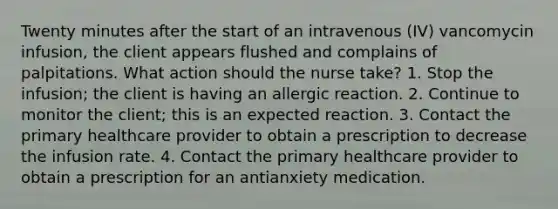 Twenty minutes after the start of an intravenous (IV) vancomycin infusion, the client appears flushed and complains of palpitations. What action should the nurse take? 1. Stop the infusion; the client is having an allergic reaction. 2. Continue to monitor the client; this is an expected reaction. 3. Contact the primary healthcare provider to obtain a prescription to decrease the infusion rate. 4. Contact the primary healthcare provider to obtain a prescription for an antianxiety medication.