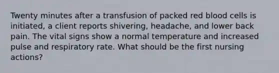 Twenty minutes after a transfusion of packed red blood cells is initiated, a client reports shivering, headache, and lower back pain. The vital signs show a normal temperature and increased pulse and respiratory rate. What should be the first nursing actions?