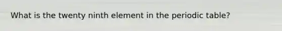 What is the twenty ninth element in <a href='https://www.questionai.com/knowledge/kIrBULvFQz-the-periodic-table' class='anchor-knowledge'>the periodic table</a>?