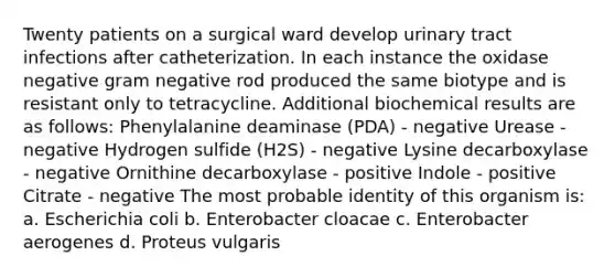 Twenty patients on a surgical ward develop urinary tract infections after catheterization. In each instance the oxidase negative gram negative rod produced the same biotype and is resistant only to tetracycline. Additional biochemical results are as follows: Phenylalanine deaminase (PDA) - negative Urease - negative Hydrogen sulfide (H2S) - negative Lysine decarboxylase - negative Ornithine decarboxylase - positive Indole - positive Citrate - negative The most probable identity of this organism is: a. Escherichia coli b. Enterobacter cloacae c. Enterobacter aerogenes d. Proteus vulgaris