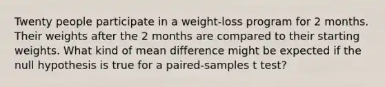 Twenty people participate in a weight-loss program for 2 months. Their weights after the 2 months are compared to their starting weights. What kind of mean difference might be expected if the null hypothesis is true for a paired-samples t test?