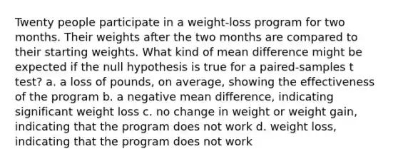 Twenty people participate in a weight-loss program for two months. Their weights after the two months are compared to their starting weights. What kind of mean difference might be expected if the null hypothesis is true for a paired-samples t test? a. a loss of pounds, on average, showing the effectiveness of the program b. a negative mean difference, indicating significant weight loss c. no change in weight or weight gain, indicating that the program does not work d. weight loss, indicating that the program does not work