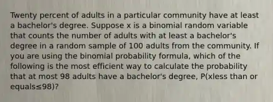 Twenty percent of adults in a particular community have at least a​ bachelor's degree. Suppose x is a binomial random variable that counts the number of adults with at least a​ bachelor's degree in a random sample of 100 adults from the community. If you are using the binomial probability​ formula, which of the following is the most efficient way to calculate the probability that at most 98 adults have a​ bachelor's degree, ​P(xless than or equals≤​98)?