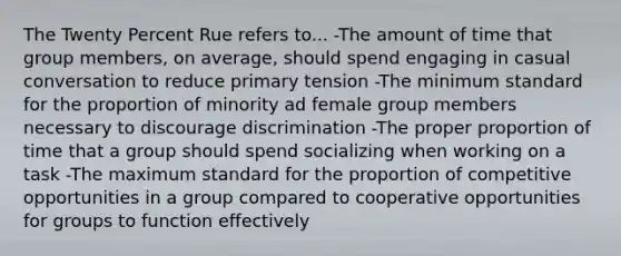 The Twenty Percent Rue refers to... -The amount of time that group members, on average, should spend engaging in casual conversation to reduce primary tension -The minimum standard for the proportion of minority ad female group members necessary to discourage discrimination -The proper proportion of time that a group should spend socializing when working on a task -The maximum standard for the proportion of competitive opportunities in a group compared to cooperative opportunities for groups to function effectively