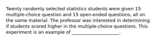 Twenty randomly selected statistics students were given 15 multiple-choice question and 15 open-ended questions, all on the same material. The professor was interested in determining if students scored higher in the multiple-choice questions. This experiment is an example of _____________________.