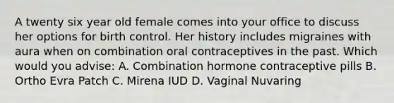 A twenty six year old female comes into your office to discuss her options for birth control. Her history includes migraines with aura when on combination oral contraceptives in the past. Which would you advise: A. Combination hormone contraceptive pills B. Ortho Evra Patch C. Mirena IUD D. Vaginal Nuvaring