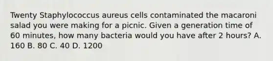 Twenty Staphylococcus aureus cells contaminated the macaroni salad you were making for a picnic. Given a generation time of 60 minutes, how many bacteria would you have after 2 hours? A. 160 B. 80 C. 40 D. 1200